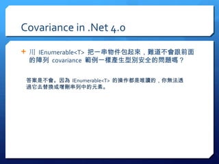 Covariance in .Net 4.0
 用 IEnumerable<T> 把一串物件包起來，難道不會跟前面
 的陣列 covariance 範例一樣產生型別安全的問題嗎？

 答案是不會。因為 IEnumerable<T> 的操作都是唯讀的，你無法透
 過它去替換或增刪串列中的元素。
 