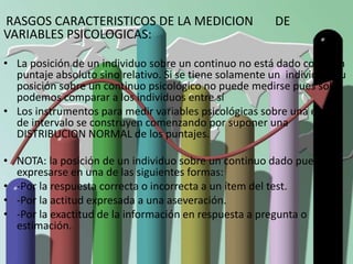 RASGOS CARACTERISTICOS DE LA MEDICION DE 
VARIABLES PSICOLOGICAS: 
• La posición de un individuo sobre un continuo no está dado como un 
puntaje absoluto sino relativo. Si se tiene solamente un individuo, su 
posición sobre un continuo psicológico no puede medirse pues solo 
podemos comparar a los individuos entre sí 
• Los instrumentos para medir variables psicológicas sobre una escala 
de intervalo se construyen comenzando por suponer una 
DISTRIBUCION NORMAL de los puntajes. 
• NOTA: la posición de un individuo sobre un continuo dado puede 
expresarse en una de las siguientes formas: 
• -Por la respuesta correcta o incorrecta a un ítem del test. 
• -Por la actitud expresada a una aseveración. 
• -Por la exactitud de la información en respuesta a pregunta o 
estimación. 
 