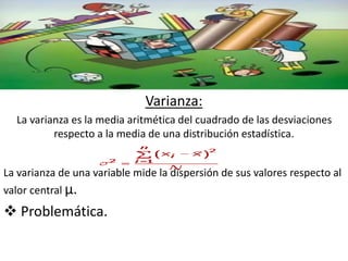 Varianza: 
La varianza es la media aritmética del cuadrado de las desviaciones 
respecto a la media de una distribución estadística. 
La varianza de una variable mide la dispersión de sus valores respecto al 
valor central μ. 
 Problemática. 
 