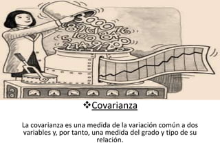 Covarianza 
La covarianza es una medida de la variación común a dos 
variables y, por tanto, una medida del grado y tipo de su 
relación. 
 