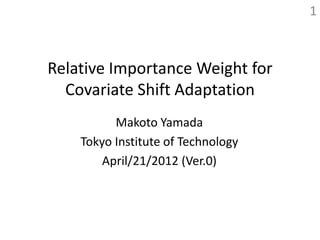 1



Relative Importance Weight for
  Covariate Shift Adaptation
          Makoto Yamada
    Tokyo Institute of Technology
        April/21/2012 (Ver.0)
 