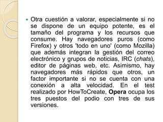  Otra cuestión a valorar, especialmente si no
se dispone de un equipo potente, es el
tamaño del programa y los recursos que
consume. Hay navegadores puros (como
Firefox) y otros 'todo en uno' (como Mozilla)
que además integran la gestión del correo
electrónico y grupos de noticias, IRC (chats),
editor de páginas web, etc. Asimismo, hay
navegadores más rápidos que otros, un
factor importante si no se cuenta con una
conexión a alta velocidad. En el test
realizado por HowToCreate, Opera ocupa los
tres puestos del podio con tres de sus
versiones.
 