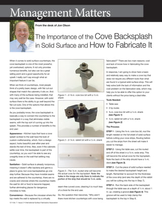 12 • Vol. 7 / Issue 2 • International Surface Fabricators Association
When it comes to solid surface countertops, the
cove backsplash is one of the most powerful,
yet overlooked, options. It not only provides
numerous benefits, but also can be a great
selling point and a good opportunity for an
upsell. I really can’t say enough what an
important feature it can be.
When we think of countertops, most people
think of a pretty basic design, with flat cut-out
shapes that match the cabinetry it sits on. And
with many of the surfaces being installed, that
may very well be the case. However, with solid
surface there is the ability to go well beyond the
flat cut-outs. One of the options that allows this
is the cove backsplash.
As you probably know, the cove backsplash is
basically a way to connect the countertop to the
backsplash in a way that eliminates visible
seams, with the top sort of curving up into the
splash. This provides a number of benefits to the
end user:
Appearance – Kitchen tops that have a cove
splash scribed to the wall have the look of
custom craftsmanship, which, from a design
aspect, looks beautiful year-after-year and
stands the test of time. Also, even if the cabinets
settle over time, the backsplash is part of the
countertop, so you won’t be able to see any
unsightly lines on the wall that settling may
cause.
Sanitation – Solid surface is already nonporous,
meaning it doesn’t offer bacteria and germs a
place to grow, but cove backsplashes go one
step further. Because they have invisible seams
and are adhered to the countertop, there are no
cracks and crevices where the countertop meets
the wall for dirt or food to become trapped,
further eliminating places for dangerous
microbes to hide.
Convenience – Because the crevasse where the
top meets the wall is replaced by a virtually
seam-free curved cove, cleaning it is much less
of a chore for the end user.
So, the question then becomes, “Why aren’t
there more kitchen countertops with cove being
fabricated?” There are two main reasons: cost
and lack of know-how in fabricating the cove
backsplash.
In response, I am going to show here a basic
and relatively easy way to make a cove top that
does not require any different tools than what
are found in a typical solid surface shop. This will
help solve both the lack of information and the
cost problem on the fabrication side, which may
help you to be able to offer this option to your
clients without the price being a deal killer.
Tools Needed:
•	 Table saw
•	 3 hp router,
•	 ⅜-in. core box bit with a ½-in. shank
	 (see Figure 1)
•	 ⅞-in. rabbit bit with a ½-in. shank
	 (see Figure 2)
The Process:
Step 1 - Using the ⅜-in. core box bit, rout the
length needed on the full sheet of solid surface
before cutting your cove strips. Routing before
you cut the strips from the sheet will make it
easier to manage.
Step 2 - Using the table saw, cut the routed
end off of the sheet in a ⅞-in.-wide strip. This
will become the actual cove for the top/splash.
Note the back of the strip should have a ½-in.
deck (see Figure 3).
Step 3 - Cut the piece of solid surface needed
to make the desired backsplash height and
length. Remember to account for the thickness
of the cove strip (and also the depth of the rabbit
you will be cutting into the top in Step 7).
Step 4 - Run the back side of the backsplash
through the table saw at a depth of ¼ in. about 1
in. up, creating a groove (see Figure 4). This
groove will be used to help clamp the
backsplash to the top in Step 8.
Management Matters
From the desk of Jon Olson
The Importance of the Cove Backsplash
in Solid Surface and How to Fabricate It
Figure 1 – A ⅜-in. core box bit with a ½-in.
shank
Figure 2 – A ⅞-in. rabbit bit with a ½-in. shank
Figure 3 – The ⅞-in. routed strip will become
the actual cove for the top/splash. Note: the
holes in the image are only there to indicate the
portion of the strip that should be ½-in. wide.
 