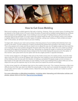 How to Cut Cove Molding
Most wood moldings are added against a flat wall or backing. However, there are certain types of moldings that
are placed on the inside corner of a room where the piece of wood will be installed resting against two surfaces
that converge at a 90 degree angle. Cove molding is one such type of molding that you will commonly find
stretched around the perimeter of a room where the ceiling meets the wall. Even though cutting cove molding
is slightly different from cutting most other types of molding, cutting cove molding is a fairly simple and easy
task. In this article, we will learn how to cut cove molding.

To begin with, measure your room and purchase a few long pieces of cove molding that stretches from one
corner to the other. Cut the molding for a splice connecting two pieces that converge in the center of a wall.
This is the easiest cut to make and all you need to do is adjust the saw at a 45 degree angle and then push the
cove molding into an even position alongside the back wall of the miter saw. Next, the cut is made by pushing
the wood firmly against the backside of the saw. Remember to change the angle or reverse the next piece of
cove molding in order that the back shows instead of the front while making the second cut for the splice. In
this manner, each piece will fit into the splice with the two angles pointed in opposite directions.

Cut the corner angles for a 45 degree miter joint on the inside corner joint. For inside corners, move the miter
saw to your left until it is at the 45 degree mark. Bring the cove molding in from the left and place just enough
of the molding under the saw with the intention of making a completed 45 degree angle cut and cut down a
few inches on the right side of the piece of cove molding. Fix the cove molding firmly in place while you do this.
Adjust the saw just the opposite way for the other piece and repeat the process accordingly.

Cut the corner angle for a 45 degree miter joint on the outside corner joint. This, however becomes a little more
difficult since the miter saw does not reflect the actual angle, in fact, each cut is exactly the opposite of the cut
you actually want to make. For outside corners, follow the same steps that you carried out in order to cut the
inside corners.

For more information on Moulding Installation, including other interesting and informative articles and
photos, please click on this link: How to Cut Cove Molding
 