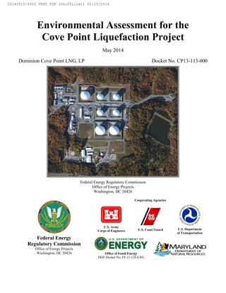Environmental Assessment for the
Cove Point Liquefaction Project
May 2014
Dominion Cove Point LNG, LP Docket No. CP13-113-000
Federal Energy Regulatory Commission
Office of Energy Projects
Washington, DC 20426
Cooperating Agencies:
U.S. Army
Corps of Engineers U.S. Coast Guard U.S. Department
of Transportation
Federal Energy
Regulatory Commission
Office of Energy Projects
Washington, DC 20426 Office of Fossil Energy
DOE Docket No. FE 11-128-LNG
20140515-4002 FERC PDF (Unofficial) 05/15/2014
 