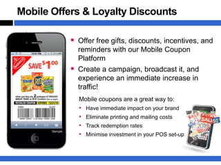Mobile Offers & Loyalty Discounts

                 Offer free gifts, discounts, incentives, and
                    reminders with our Mobile Coupon
                    Platform
                   Create a campaign, broadcast it, and
                    experience an immediate increase in
                    traffic!
                    Mobile coupons are a great way to:
                    •   Have immediate impact on your brand
                    •   Eliminate printing and mailing costs
                    •   Track redemption rates
       Sample
                    •   Minimise investment in your POS set-up
 