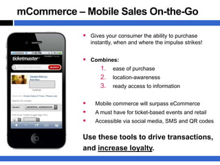 mCommerce – Mobile Sales On-the-Go

             Gives your consumer the ability to purchase
                instantly, when and where the impulse strikes!


             Combines:
                 1. ease of purchase
                 2. location-awareness
                 3. ready access to information

                Mobile commerce will surpass eCommerce
                A must have for ticket-based events and retail
                Accessible via social media, SMS and QR codes


            Use these tools to drive transactions,
            and increase loyalty.
 