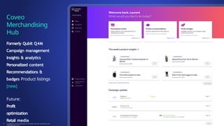 Formerly Qubit Q4M
Campaign management
Insights & analytics
Personalized content
Recommendations &
badges Product listings
[new]
Future:
Profit
optimization
Retail media
Coveo
Merchandising
Hub
Copyright © Coveo Solutions Inc. All rights reserved. Proprietary and
CONFIDENTIAL 2023
19
 