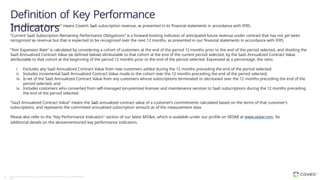 Definition of Key Performance
Indicators
58 Copyright © Coveo Solutions Inc. All rights reserved. Proprietary and CONFIDENTIAL
2023
“SaaS Subscription Revenue” means Coveo’s SaaS subscription revenue, as presented in its financial statements in accordance with IFRS.
“Current SaaS Subscription Remaining Performance Obligations” is a forward-looking indicator of anticipated future revenue under contract that has not yet been
recognized as revenue but that is expected to be recognized over the next 12 months, as presented in our financial statements in accordance with IFRS.
“Net Expansion Rate” is calculated by considering a cohort of customers at the end of the period 12 months prior to the end of the period selected, and dividing the
SaaS Annualized Contract Value (as defined below) attributable to that cohort at the end of the current period selected, by the SaaS Annualized Contract Value
attributable to that cohort at the beginning of the period 12 months prior to the end of the period selected. Expressed as a percentage, the ratio:
i. Excludes any SaaS Annualized Contract Value from new customers added during the 12 months preceding the end of the period selected;
ii. Includes incremental SaaS Annualized Contract Value made to the cohort over the 12 months preceding the end of the period selected;
iii. Is net of the SaaS Annualized Contract Value from any customers whose subscriptions terminated or decreased over the 12 months preceding the end of the
period selected; and
iv. Includes customers who converted from self-managed (on-premise) licenses and maintenance services to SaaS subscriptions during the 12 months preceding
the end of the period selected.
“SaaS Annualized Contract Value” means the SaaS annualized contract value of a customer’s commitments calculated based on the terms of that customer’s
subscriptions, and represents the committed annualized subscription amount as of the measurement date.
Please also refer to the "Key Performance Indicators" section of our latest MD&A, which is available under our profile on SEDAR at www.sedar.com, for
additional details on the abovementioned key performance indicators.
 