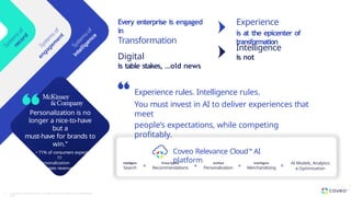 Experience
is at the epicenter of
transformation
Every enterprise is engaged
in
Transformation
Digital
is table stakes, …old news
Intelligence
is not
Coveo Relevance Cloud™ AI
platform
Intelligent
Search
Prescriptive
Recommendations
Unified
Personalization
+ +
AI Models, Analytics
& Optimization
+
Intelligent
Merchandising +
Experience rules. Intelligence rules.
You must invest in AI to deliver experiences that
meet
people’s expectations, while competing
profitably.
Personalization is no
longer a nice-to-have
but a
must-have for brands to
win.”
• 71% of consumers expect
1:1
personalization
• Increases revenue by
10%
• Lowers CAC by 50%
8 Copyright © Coveo Solutions Inc. All rights reserved. Proprietary and CONFIDENTIAL
2023
 