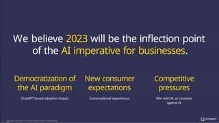~US$72M ~31% ~88% ~80% 475+
LTM Q2 FY’22 Q2 FY’22 SaaS LTM Q2 FY’22 of SaaS Annualized SaaS Subscription T
otal
Revenue Subscription Revenue T
otal Revenue from Contract Value from Customers
Growth (Y
ear-over-Y
ear) SaaS Subscriptions 3+ Y
ear
Contracts
~113% ~76% 625+
LTM Q2 FY’22 LTM Q2 FY’22 Employees,
Net Expansion Rate Gross Profit ~40% in R&D
We believe 2023 will be the inflection point
of the AI imperative for businesses.
9 Copyright © Coveo Solutions Inc. All rights reserved. Proprietary and CONFIDENTIAL
2023
Democratization of
the AI paradigm
ChatGPT broad adoption impact
New consumer
expectations
Conversational experiences
Competitive
pressures
Win with AI, or compete
against AI
 