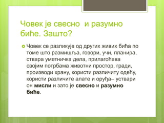 Човек је свесно и разумно
биће. Зашто?
 Човек се разликује од других живих бића по
томе што размишља, говори, учи, планира,
ствара уметничка дела, прилагоћава
својим потрбама животни простор, гради,
производи храну, користи различиту одећу,
користи различите алате и оруђа– уствари
он мисли и зато је свесно и разумно
биће.
 