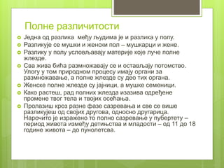  Једна од разлика међу људима је и разлика у полу.
 Разликује се мушки и женски пол – мушкарци и жене.
 Разлику у полу условљавају материје које луче полне
жлезде.
 Сва жива бића размножавају се и остављају потомство.
Улогу у том природном процесу имају органи за
размножавање, а полне жлезде су део тих органа.
 Женске полне жлезде су јајници, а мушке семеници.
 Како растеш, рад полних жлезда изазива одређене
промене твог тела и твојих осећања.
 Пролазиш кроз разне фазе сазревања и све се више
разликујеш од својих другова, односно другарица.
Нарочито је изражено то полно сазревање у пубертету –
период живота између детињства и младости – од 11 до 18
године живота – до пунолетсва.
Полне различитости
 