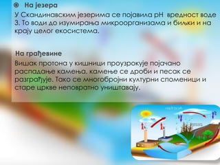 ⦿ На језера
У Скандинавским језерима се појавила pH вредност воде
3. То води до изумирања микроорганизама и биљки и на
крају целог екосистема.
На грађевине
Вишак протона у кишници проузрокује појачано
распадање камења, камење се дроби и песак се
разграђује. Тако се многобројни културни споменици и
старе цркве неповратно уништавају.
 