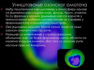 Уништавање озонског омотача
⦿ Међу полутантима који доспевају у атмосферу налазе
се једињења која садрже хлор, флуор, бром, угљеник.
То су фреони и халони, једињења која се користе у
технологијама хлађења или као гасови за спрејеве у
фармацеутској и козметичкој индустрији.
⦿ Ова једињења разлажу атоме озона, чиме се тањи
озонски омотач и настају рупе.
⦿ Реакције су интензивније у стратосферским
облацима, који се брже формирају изнад области са
изузетно хладном климом, због тога су озонске рупе
настале прво на Aнтартику.
 