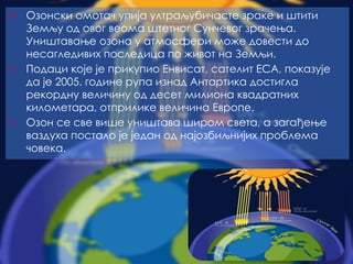 ⦿ Озонски омотач упија ултраљубичасте зраке и штити
Земљу од овог веома штетног Сунчевог зрачења.
Уништавање озона у атмосфери може довести до
несагледивих последица по живот на Земљи.
⦿ Подаци које је прикупио Енвисат, сателит ЕСА, показује
да је 2005. године рупа изнад Антартика достигла
рекордну величину од десет милиона квадратних
километара, отприлике величина Европе.
⦿ Озон се све више уништава широм света, а загађење
ваздуха постало је један од најозбиљнијих проблема
човека.
 