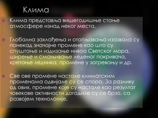 Клима
⦿ Клима представља вишегодишње стање
атмосфере изнад неког места.
⦿ Глобaлна захлађења и отопљавања изазвала су
понекад значајне промене као што су
спуштање и издизање нивоа Светског мора,
ширење и смањивање леденог покривача,
кретање ледника, промене у загревању и др.
⦿ Све ове прoмене настале климатским
променама одвијале су се споро. За разлику
од ових, промене које су настале као резултат
човекове активности догодиле су се брзо, са
развојем технологије.
 