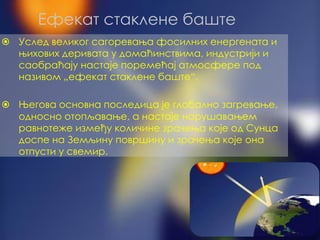 ⦿ Услед великог сагоревања фосилних енергената и
њихових деривата у домаћинствима, индустрији и
саобраћају настаје поремећај атмосфере под
називом „ефекат стаклене баште“.
⦿ Његова основна последица је глобално загревање,
односно отопљавање, а настаје нарушавањем
равнотеже између количине зрачења које од Сунца
доспе на Земљину површину и зрачења које она
отпусти у свемир.
Ефекат стаклене баште
 