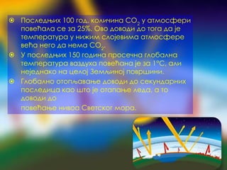 ⦿ Последњих 100 год. количина CO2
у атмосфери
повећала се за 25%. Ово доводи до тога да је
температура у нижим слојевима атмосфере
већа него да нема CO2
.
⦿ У последњих 150 година просечна глобална
температура ваздуха повећана је за 1°C, али
неједнако на целој Земљиној површини.
⦿ Глобално отопљавање доводи до секундарних
последица као што је отапање леда, а то
доводи до
повећање нивоа Светског мора.
 
