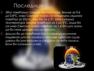 Последице
⦿ Због повећања средње температуре Земље за 0.6
до 0.8°C, ниво Светског мора се топљењем ледника
повећао за 25cm . Ако би се у 21. веку средња
температура Земље повећала за 3 до 5°C, онда би
се ниво Светског мора повећао за 1,4-3m што значи
да би неке државе могле нестати.
⦿ Дошло би до повећања или смањења количине
падавина што би изазвало поплаве односно суше,
дували би јачи ветрови и стварали се већи таласи.
Били би смањени усеви.
 