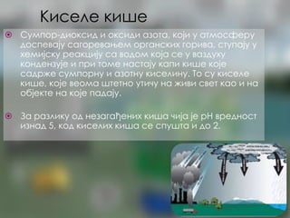 Киселе кише
⦿ Сумпор-диоксид и оксиди азота, који у атмосферу
доспевају сагоревањем органских горива, ступају у
хемијску реакцију са водом која се у ваздуху
кондензује и при томе настају капи кише које
садрже сумпорну и азотну киселину. То су киселе
кише, које веома штетно утичу на живи свет као и на
објекте на које падају.
⦿ За разлику од незагађених киша чија је pH вредност
изнад 5, код киселих киша се спушта и до 2.
 