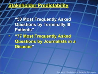 Copyright, Dr. V Covello, Center for Change/Risk Communication
Stakeholder Predictability
• “50 Most Frequently Asked
Questions by Terminally Ill
Patients”
• “77 Most Frequently Asked
Questions by Journalists in a
Disaster”
 