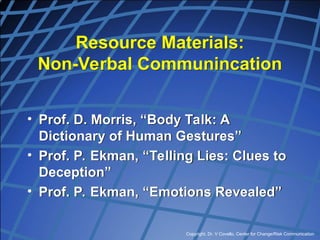 Copyright, Dr. V Covello, Center for Change/Risk Communication
Resource Materials:
Non-Verbal Communincation
• Prof. D. Morris, “Body Talk: A
Dictionary of Human Gestures”
• Prof. P. Ekman, “Telling Lies: Clues to
Deception”
• Prof. P. Ekman, “Emotions Revealed”
 