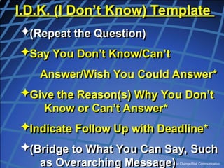 Copyright, Dr. V Covello, Center for Change/Risk Communication
I.D.K. (I Don’t Know) Template
(Repeat the Question)
Say You Don’t Know/Can’t
Answer/Wish You Could Answer*
Give the Reason(s) Why You Don’t
Know or Can’t Answer*
Indicate Follow Up with Deadline*
(Bridge to What You Can Say, Such
as Overarching Message)
 