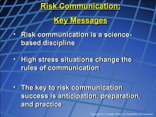Copyright, Dr. V Covello, Center for Change/Risk Communication
• Risk communication is a science-
based discipline
• High stress situations change the
rules of communication
• The key to risk communication
success is anticipation, preparation,
and practice
Risk Communication:
Key Messages
 