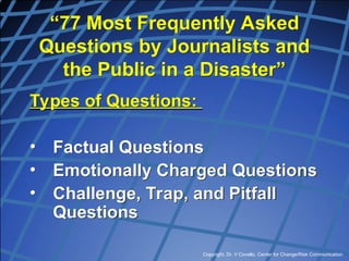 Copyright, Dr. V Covello, Center for Change/Risk Communication
“77 Most Frequently Asked
Questions by Journalists and
the Public in a Disaster”
Types of Questions:
• Factual Questions
• Emotionally Charged Questions
• Challenge, Trap, and Pitfall
Questions
 
