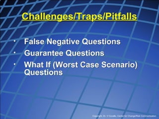 Copyright, Dr. V Covello, Center for Change/Risk Communication
Challenges/Traps/Pitfalls
• False Negative Questions
• Guarantee Questions
• What If (Worst Case Scenario)
Questions
 