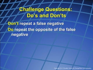 Copyright, Dr. V Covello, Center for Change/Risk Communication
Challenge Questions:
Do’s and Don’ts
Don’t repeat a false negative
Do repeat the opposite of the false
negative
 