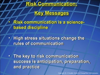 Copyright, Dr. V Covello, Center for Change/Risk Communication
• Risk communication is a science-
based discipline
• High stress situations change the
rules of communication
• The key to risk communication
success is anticipation, preparation,
and practice
Risk Communication:
Key Messages
 