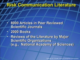 Copyright, Dr. V Covello, Center for Change/Risk Communication
• 8000 Articles in Peer Reviewed
Scientific Journals
• 2000 Books
• Reviews of the Literature by Major
Scientific Organizations
(e.g., National Academy of Sciences)
Risk Communication Literature
 