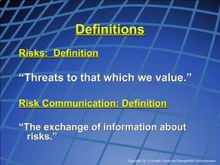 Copyright, Dr. V Covello, Center for Change/Risk Communication
Definitions
Risks: Definition
“Threats to that which we value.”
Risk Communication: Definition
“The exchange of information about
risks.”
 