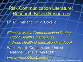 Copyright, Dr. V Covello, Center for Change/Risk Communication
Risk Communication Literature:
Research Based Resources
Dr. R. Hyer and Dr. V. Covello
Effective Media Communication During
Public Health Emergencies:
A World Health Organization Handbook
World Health Organization, United
Nations: Geneva, April 2007
(www.who.int/bookorders)
 