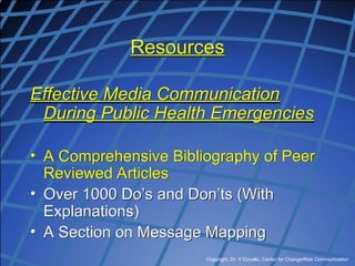 Copyright, Dr. V Covello, Center for Change/Risk Communication
Resources
Effective Media Communication
During Public Health Emergencies
• A Comprehensive Bibliography of Peer
Reviewed Articles
• Over 1000 Do’s and Don’ts (With
Explanations)
• A Section on Message Mapping
 