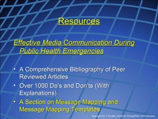 Copyright, Dr. V Covello, Center for Change/Risk Communication
Resources
Effective Media Communication During
Public Health Emergencies
• A Comprehensive Bibliography of Peer
Reviewed Articles
• Over 1000 Do’s and Don’ts (With
Explanations)
• A Section on Message Mapping and
Message Mapping Templates
 