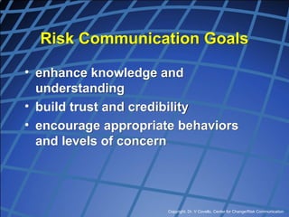 Copyright, Dr. V Covello, Center for Change/Risk Communication
Risk Communication Goals
• enhance knowledge and
understanding
• build trust and credibility
• encourage appropriate behaviors
and levels of concern
 