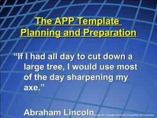 Copyright, Dr. V Covello, Center for Change/Risk Communication
The APP Template
Planning and Preparation
“If I had all day to cut down a
large tree, I would use most
of the day sharpening my
axe.”
Abraham Lincoln
 