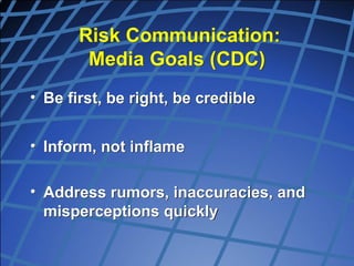 Risk Communication:
Media Goals (CDC)
• Be first, be right, be credible
• Inform, not inflame
• Address rumors, inaccuracies, and
misperceptions quickly
 