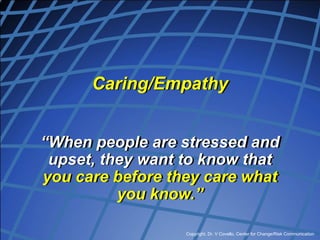 Copyright, Dr. V Covello, Center for Change/Risk Communication
Caring/Empathy
“When people are stressed and
upset, they want to know that
you care before they care what
you know.”
 