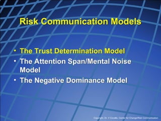 Copyright, Dr. V Covello, Center for Change/Risk Communication
Risk Communication Models
• The Trust Determination Model
• The Attention Span/Mental Noise
Model
• The Negative Dominance Model
 