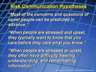 Copyright, Dr. V Covello, Center for Change/Risk Communication
Risk Communication Hypotheses
“Most of the concerns and questions of
upset people can be predicted in
advance.”
“When people are stressed and upset,
they typically want to know that you
care before they care what you know.”
“When people are stressed or upset,
they often have difficulty hearing,
understanding, and remembering
information.”
 