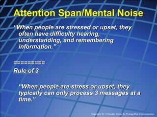Copyright, Dr. V Covello, Center for Change/Risk Communication
Attention Span/Mental Noise
“When people are stressed or upset, they
often have difficulty hearing,
understanding, and remembering
information.”
=========
Rule of 3
“When people are stress or upset, they
typically can only process 3 messages at a
time.”
 