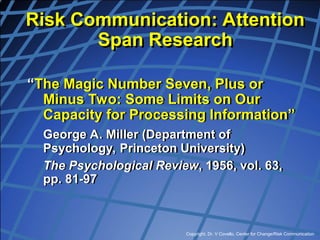 Copyright, Dr. V Covello, Center for Change/Risk Communication
“The Magic Number Seven, Plus or
Minus Two: Some Limits on Our
Capacity for Processing Information”
George A. Miller (Department of
Psychology, Princeton University)
The Psychological Review, 1956, vol. 63,
pp. 81-97
Risk Communication: Attention
Span Research
 