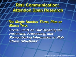 Copyright, Dr. V Covello, Center for Change/Risk Communication
Risk Communication:
Attention Span Research
“The Magic Number Three, Plus or
Minus Two:
Some Limits on Our Capacity for
Receiving, Processing, and
Remembering Information in High
Stress Situations”
 