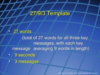 Copyright, Dr. V Covello, Center for Change/Risk Communication
27/9/3 Template
• 27 words
(total of 27 words for all three key
messages, with each key
message averaging 9 words in length)
• 9 seconds
• 3 messages
 