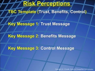 Copyright, Dr. V Covello, Center for Change/Risk Communication
Risk Perceptions
TBC Template (Trust, Benefits, Control)
Key Message 1: Trust Message
Key Message 2: Benefits Message
Key Message 3: Control Message
 
