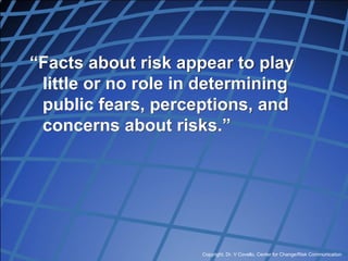 Copyright, Dr. V Covello, Center for Change/Risk Communication
“Facts about risk appear to play
little or no role in determining
public fears, perceptions, and
concerns about risks.”
 